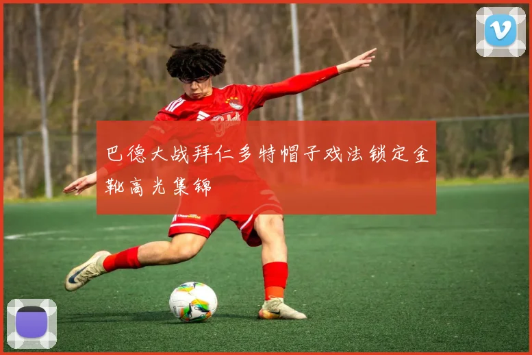 巴德大战拜仁多特帽子戏法锁定金靴高光集锦