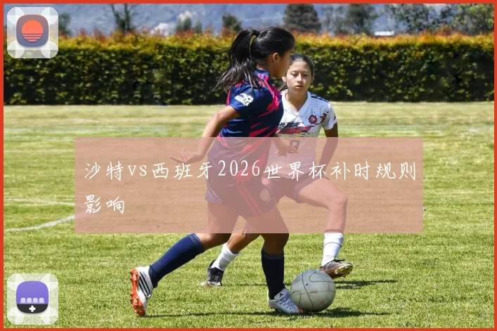 沙特vs西班牙2026世界杯补时规则影响