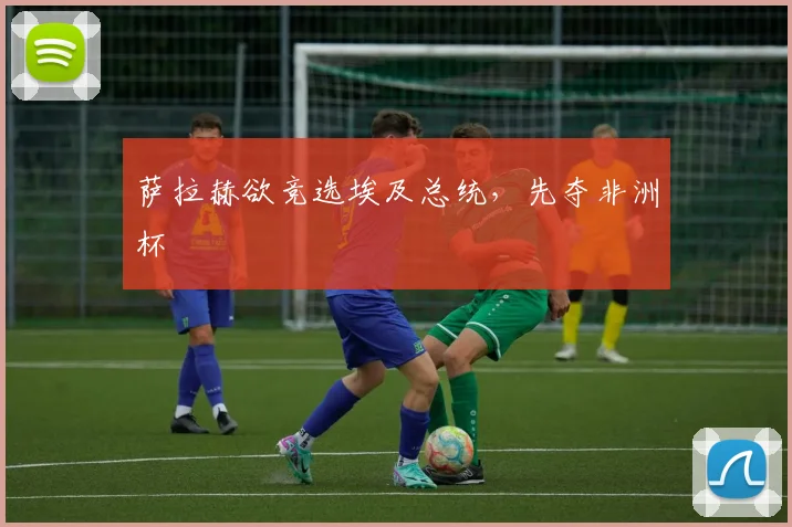 萨拉赫欲竞选埃及总统，先夺非洲杯
