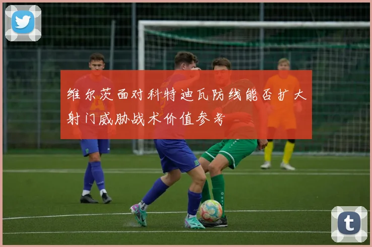 维尔茨面对科特迪瓦防线能否扩大射门威胁战术价值参考