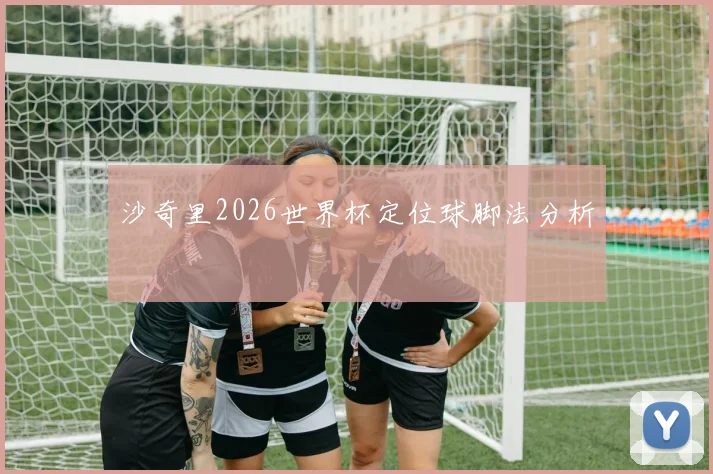 沙奇里2026世界杯定位球脚法分析