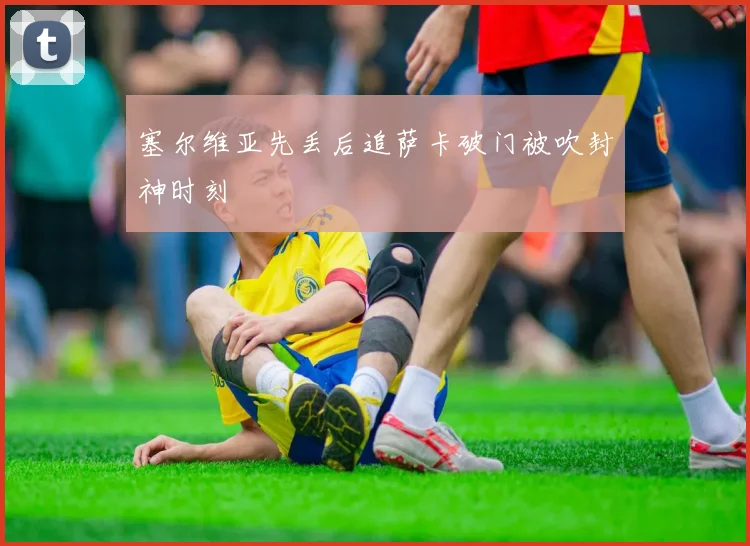 塞尔维亚先丢后追萨卡破门被吹封神时刻