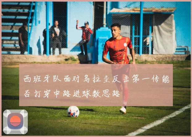 西班牙队面对乌拉圭反击第一传能否打穿中路进球数思路
