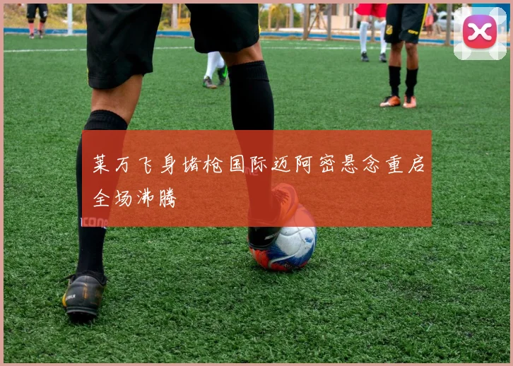 莱万飞身堵枪国际迈阿密悬念重启全场沸腾