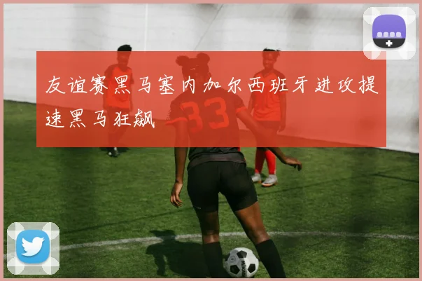 友谊赛黑马塞内加尔西班牙进攻提速黑马狂飙