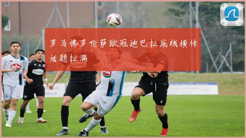 罗马佛罗伦萨欧冠迪巴拉底线横传话题拉满