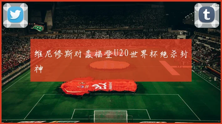 维尼修斯对轰福登U20世界杯绝杀封神