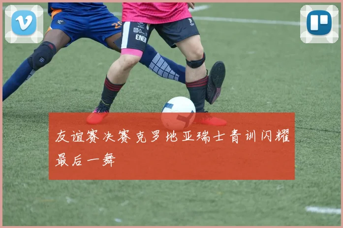 友谊赛决赛克罗地亚瑞士青训闪耀最后一舞