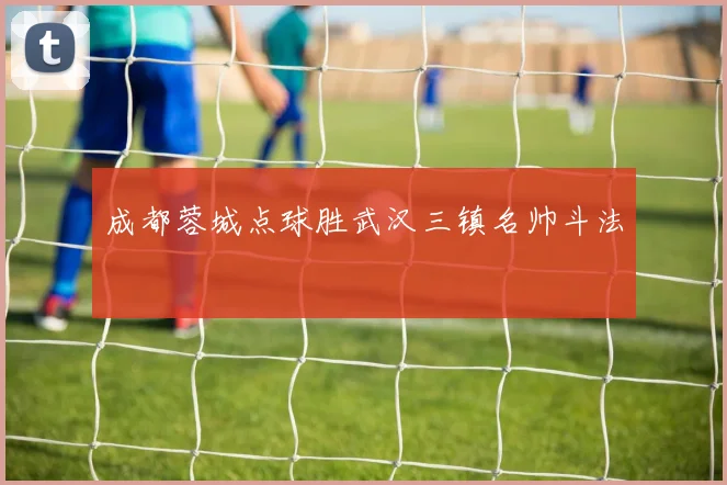 成都蓉城点球胜武汉三镇名帅斗法