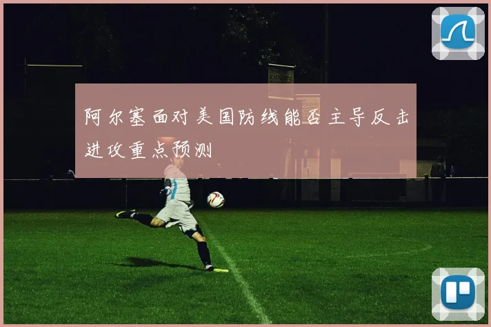 阿尔塞面对美国防线能否主导反击进攻重点预测