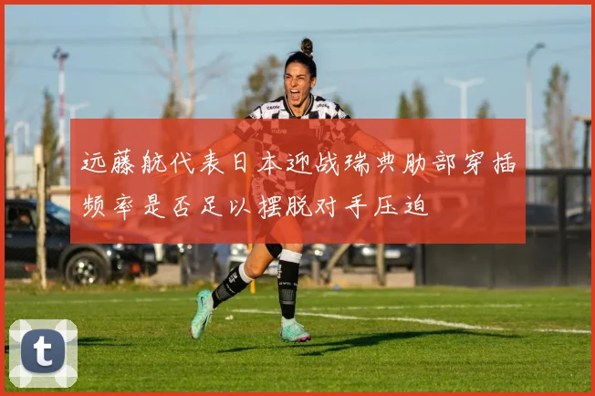 远藤航代表日本迎战瑞典肋部穿插频率是否足以摆脱对手压迫