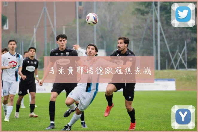 马竞费耶诺德欧冠焦点战