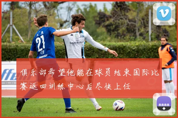 俱乐部希望他能在球员结束国际比赛返回训练中心后尽快上任