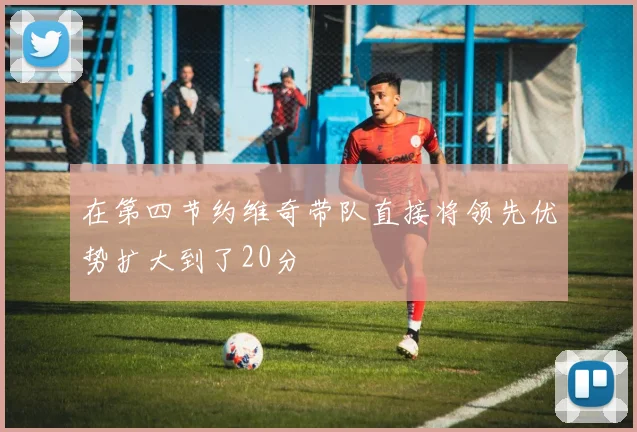 在第四节约维奇带队直接将领先优势扩大到了20分
