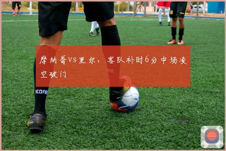 摩纳哥vs里尔，客队补时6分中场凌空破门