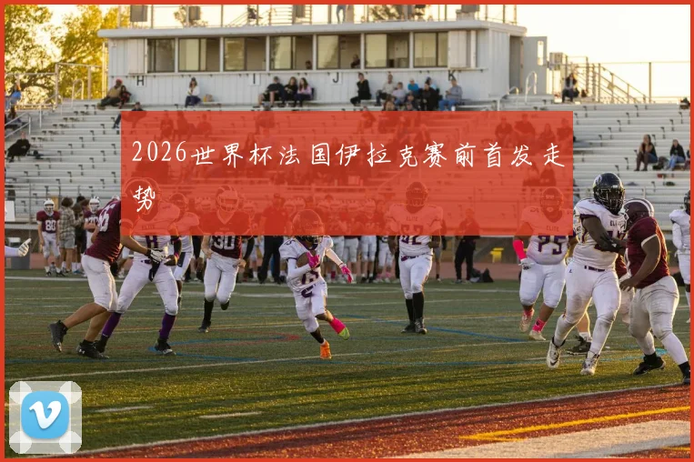 2026世界杯法国伊拉克赛前首发走势
