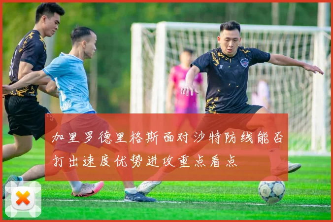 加里罗德里格斯面对沙特防线能否打出速度优势进攻重点看点