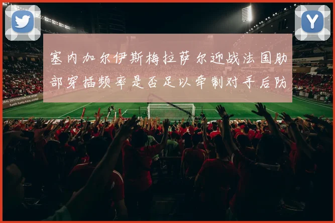 塞内加尔伊斯梅拉萨尔迎战法国肋部穿插频率是否足以牵制对手后防
