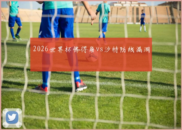 2026世界杯佛得角vs沙特防线漏洞