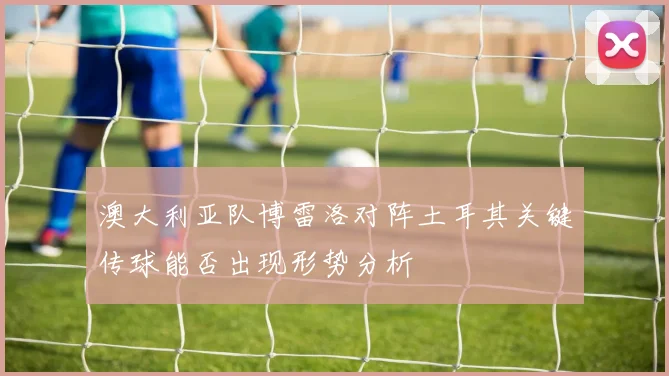 澳大利亚队博雷洛对阵土耳其关键传球能否出现形势分析
