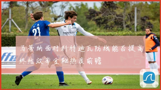 马蒂纳面对科特迪瓦防线能否提高终结效率金靴热度前瞻