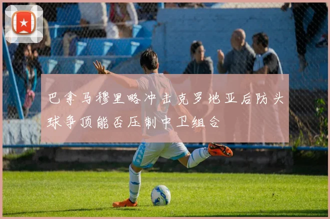 巴拿马穆里略冲击克罗地亚后防头球争顶能否压制中卫组合