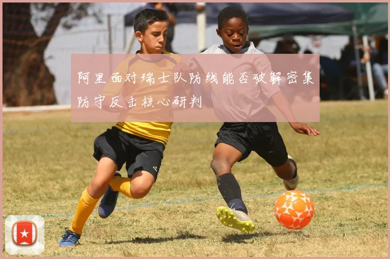 阿里面对瑞士队防线能否破解密集防守反击核心研判