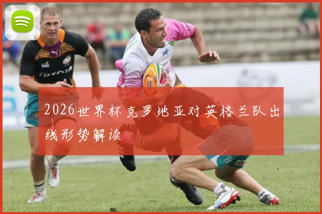 2026世界杯克罗地亚对英格兰队出线形势解读