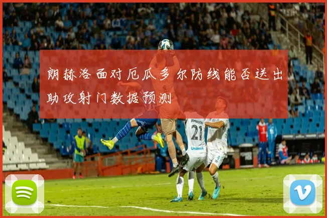 朗赫洛面对厄瓜多尔防线能否送出助攻射门数据预测