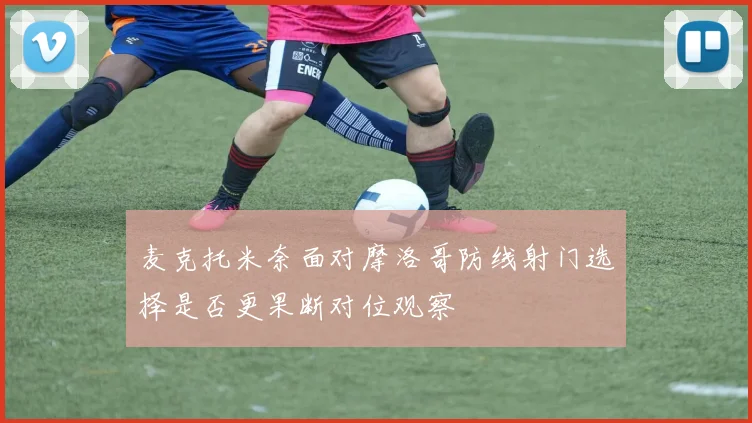 麦克托米奈面对摩洛哥防线射门选择是否更果断对位观察