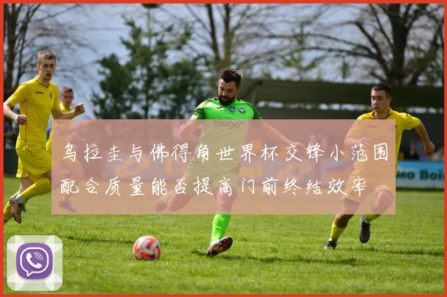 乌拉圭与佛得角世界杯交锋小范围配合质量能否提高门前终结效率