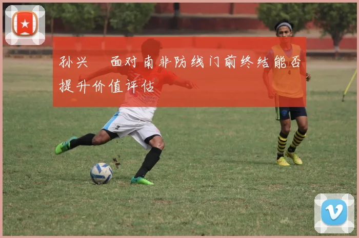 孙兴慜面对南非防线门前终结能否提升价值评估